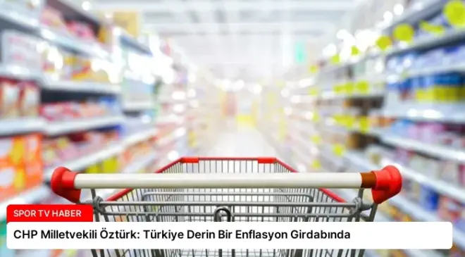 CHP Milletvekili Öztürk: Türkiye Derin Bir Enflasyon Girdabında
