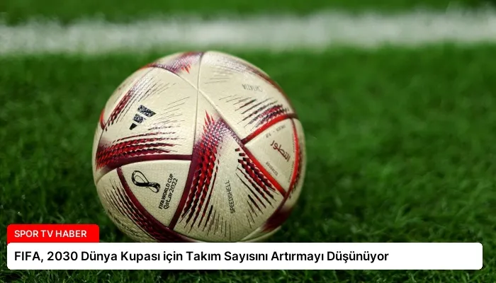 FIFA, 2030 Dünya Kupası için Takım Sayısını Artırmayı Düşünüyor