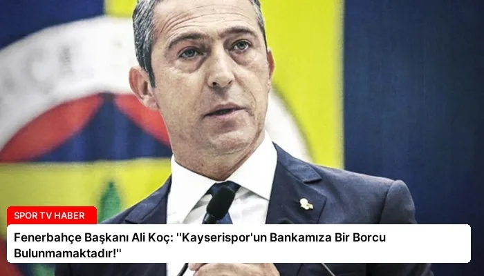Fenerbahçe Başkanı Ali Koç: ”Kayserispor’un Bankamıza Bir Borcu Bulunmamaktadır!”