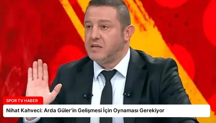 Nihat Kahveci: Arda Güler’in Gelişmesi İçin Oynaması Gerekiyor