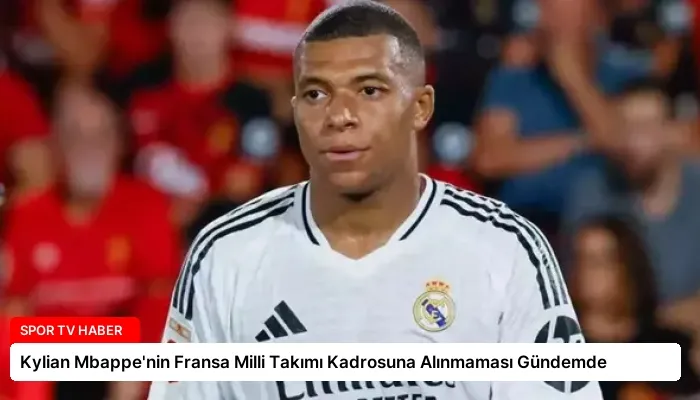 Kylian Mbappe’nin Fransa Milli Takımı Kadrosuna Alınmaması Gündemde