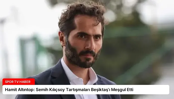 Hamit Altıntop: Semih Kılıçsoy Tartışmaları Beşiktaş’ı Meşgul Etti