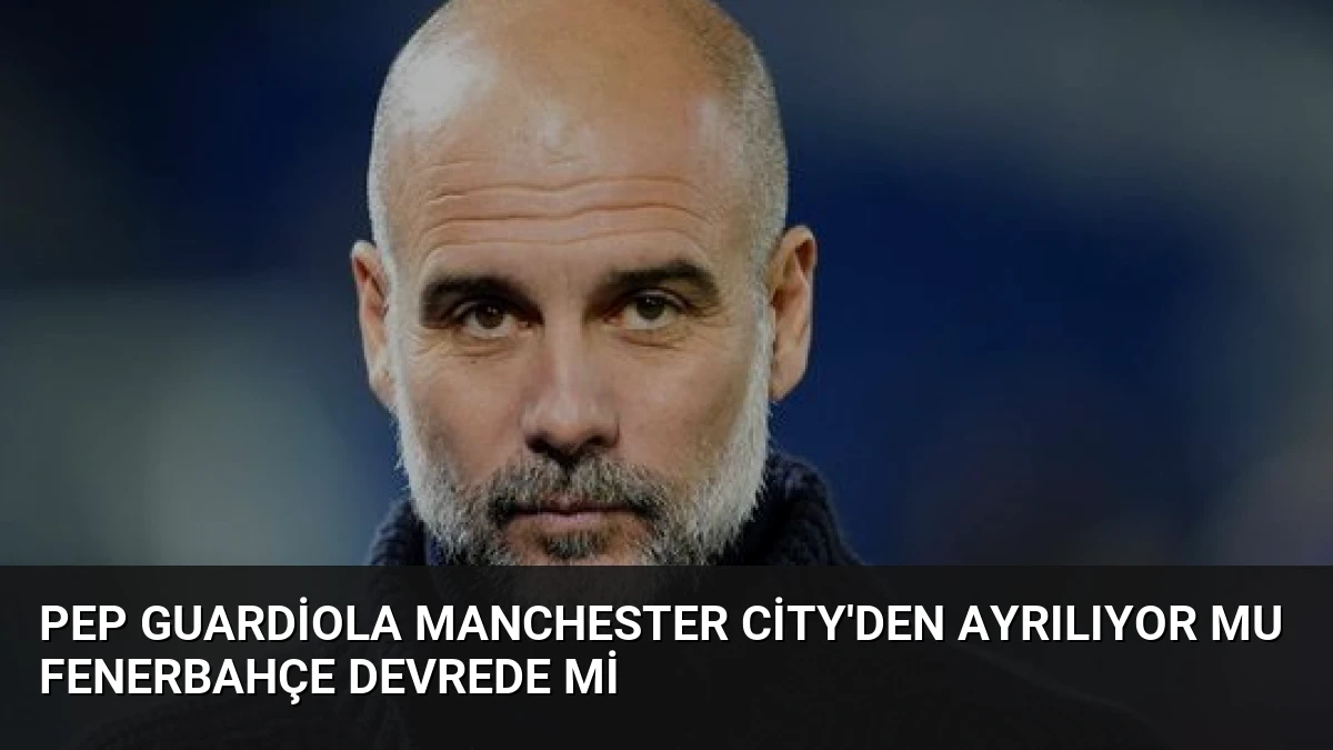 Pep Guardiola Manchester City’den Ayrılıyor Mu Fenerbahçe Devrede Mi