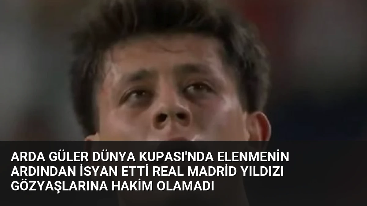 Arda Güler Dünya Kupası’nda Elenmenin Ardından İsyan Etti Real Madrid Yıldızı Gözyaşlarına Hakim Olamadı