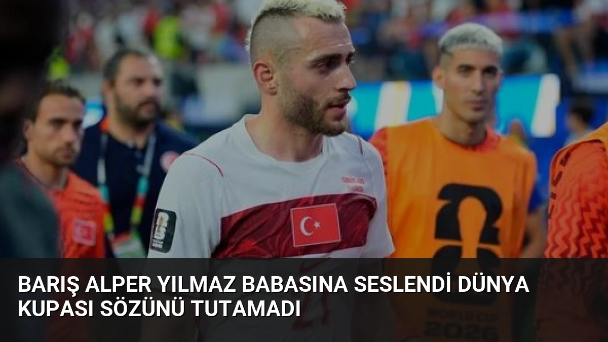Barış Alper Yılmaz Babasına Seslendi Dünya Kupası Sözünü Tutamadı