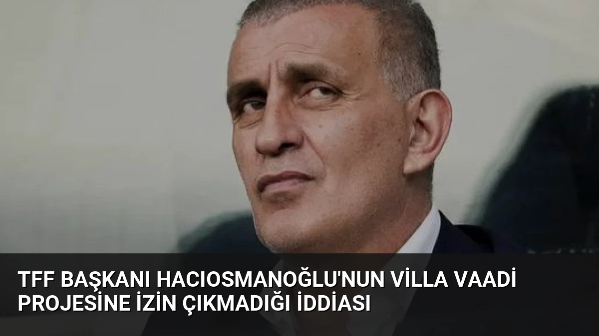 TFF Başkanı Hacıosmanoğlu’nun Villa Vaadi Projesine İzin Çıkmadığı İddiası